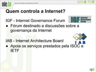 Quem controla a Internet?
IGF - Internet Governance Forum
● Fórum destinado a discussões sobre a
governança da Internet
IAB - Internet Architecture Board
● Apoia os serviços prestados pela ISOC e
IETF
 