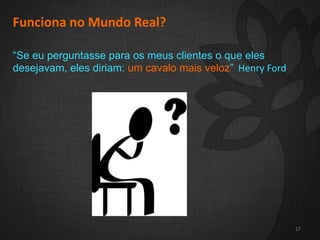 2
17
Funciona no Mundo Real?
“Se eu perguntasse para os meus clientes o que eles
desejavam, eles diriam: um cavalo mais veloz” Henry Ford
17
 
