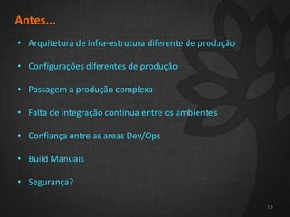 2
13
Antes...
• Arquitetura de infra-estrutura diferente de produção
• Configurações diferentes de produção
• Passagem a produção complexa
• Falta de integração contínua entre os ambientes
• Confiança entre as areas Dev/Ops
• Build Manuais
• Segurança?
13
 