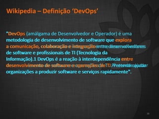 2
16
Wikipedia – Definição ‘DevOps’
"DevOps (amálgama de Desenvolvedor e Operador) é uma
metodologia de desenvolvimento de software que explora
a comunicação, colaboração e integração entre desenvolvedores
de software e profissionais de TI (Tecnologia da
Informação).1 DevOps é a reação à interdependência entre
desenvolvimento de software e operações de TI. Pretende ajudar
organizações a produzir software e serviços rapidamente".
16
"DevOps (amálgama de Desenvolvedor e Operador) é uma
metodologia de desenvolvimento de software que explora
a comunicação, colaboração e integração entre desenvolvedores
de software e profissionais de TI (Tecnologia da
Informação).1 DevOps é a reação à interdependência entre
desenvolvimento de software e operações de TI. Pretende ajudar
organizações a produzir software e serviços rapidamente".
 