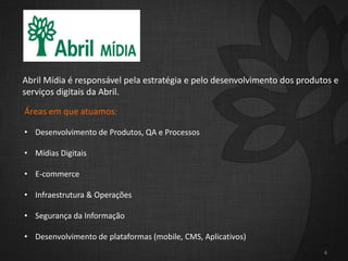 4
Abril Mídia é responsável pela estratégia e pelo desenvolvimento dos produtos e
serviços digitais da Abril.
Áreas em que atuamos:
• Desenvolvimento de Produtos, QA e Processos
• Mídias Digitais
• E-commerce
• Infraestrutura & Operações
• Segurança da Informação
• Desenvolvimento de plataformas (mobile, CMS, Aplicativos)
 