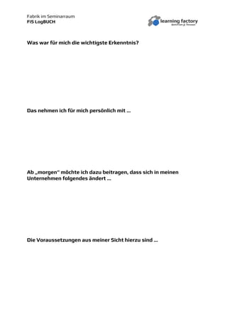 Fabrik im Seminarraum
FiS LogBUCH
Was war für mich die wichtigste Erkenntnis?
Das nehmen ich für mich persönlich mit …
Ab „morgen“ möchte ich dazu beitragen, dass sich in meinen
Unternehmen folgendes ändert …
Die Voraussetzungen aus meiner Sicht hierzu sind …
 