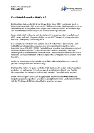 Fabrik im Seminarraum
FiS LogBUCH
Kombisteckdosen GmbH & Co. KG
Die Kombisteckdosen GmbH & Co. KG wurde im Jahre 1964 von Konrad Steck in
Dosenstadt gegründet. Mit heute rund 270 Mitarbeitern ist das Unternehmen einer
der wichtigsten Arbeitgeber in der Region. Das Unternehmen ist auf die Montage
von Industriesteckvorrichtungen und Kleinverteilern spezialisiert.
In den letzten Jahren konnte sich das Unternehmen rasch weiterentwickeln und
zählt zu den weltweit führenden Anbietern von CCE-Steckvorrichtungen in seiner
Branche. Die Exportquote beträgt 60%.
Das verfügbare Sortiment wird laufend ergänzt und umfasst derzeit rund 1.200
Artikel für verschiedenste Anwendungsbereiche der Elektroindustrie. Hohes
Qualitätsniveau (ISO 9001:2000), Flexibilität und ständige Innovationsbereitschaft
zählen zu den wichtigsten Erfolgsfaktoren der kundenorientierten Strategie.
Schnelligkeit ist dabei oberstes Gebot! Rasche Lieferzeiten und Termintreue durch
rationelle Montagemethoden und unkomplizierte Auftragsabwicklung haben hohe
Priorität.
Laufende Innovationstätigkeit in Bezug auf Produkt und Verfahren ist eines der
größten Anliegen der Geschäftsführung!
Die Produkte stehen für gute, solide Qualität. Der Kontakt zu den Endverbrauchern
wird über ein weltweites Vertriebsnetzwerk gewährleistet. Durch eine flexible
Montage sollen Kundenwünsche innerhalb von zwei Tagen befriedigt werden.
Durch zuverlässigen Service, gut ausgebildete, hochmotivierte Mitarbeiter und
langjährige Zugehörigkeit der Mitarbeiter, ein optimales Preis-Leistungsverhältnis
soll die Wettbewerbsfähigkeit nachhaltig gesichert werden.
 