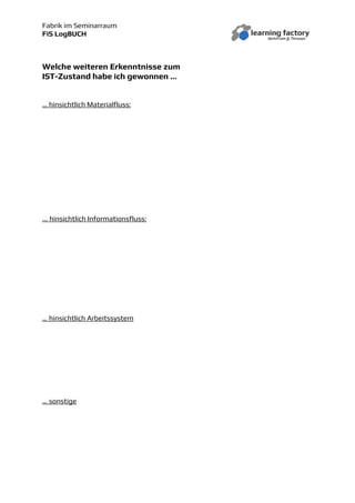 Fabrik im Seminarraum
FiS LogBUCH
Welche weiteren Erkenntnisse zum
IST-Zustand habe ich gewonnen …
… hinsichtlich Materialfluss:
... hinsichtlich Informationsfluss:
… hinsichtlich Arbeitssystem
… sonstige
 
