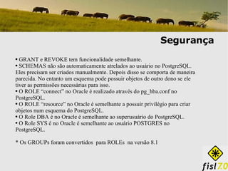 Segurança GRANT e REVOKE tem funcionalidade semelhante. SCHEMAS não são automaticamente atrelados ao usuário no PostgreSQL. Eles precisam ser criados manualmente. Depois disso se comporta de maneira parecida. No entanto um esquema pode possuir objetos de outro dono se ele tiver as permissões necessárias para isso. O ROLE “connect” no Oracle é realizado através do pg_hba.conf no PostgreSQL. O ROLE “resource” no Oracle é semelhante a possuir privilégio para criar objetos num esquema do PostgreSQL. O Role DBA é no Oracle é semelhante ao superusuário do PostgreSQL. O Role SYS é no Oracle é semelhante ao usuário POSTGRES no PostgreSQL. * Os GROUPs foram convertidos  para ROLEs  na versão 8.1 