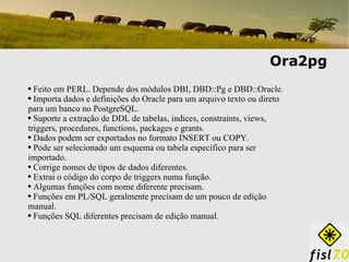 Ora2pg Feito em PERL. Depende dos módulos DBI, DBD::Pg e DBD::Oracle. Importa dados e definições do Oracle para um arquivo texto ou direto para um banco no PostgreSQL. Suporte a extração de DDL de tabelas, indices, constraints, views, triggers, procedures, functions, packages e grants. Dados podem ser exportados no formato INSERT ou COPY. Pode ser selecionado um esquema ou tabela específico para ser importado.  Corrige nomes de tipos de dados diferentes. Extrai o código do corpo de triggers numa função. Algumas funções com nome diferente precisam. Funções em PL/SQL geralmente precisam de um pouco de edição manual. Funções SQL diferentes precisam de edição manual. 