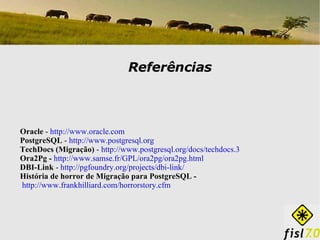 Referências Oracle  -  http://www.oracle.com PostgreSQL  -  http://www.postgresql.org TechDocs (Migração)  -  http://www.postgresql.org/docs/techdocs.3   Ora2Pg -  http://www.samse.fr/GPL/ora2pg/ora2pg.html   DBI-Link  -  http://pgfoundry.org/projects/dbi-link/   História de horror de Migração para PostgreSQL - http://www.frankhilliard.com/horrorstory.cfm   