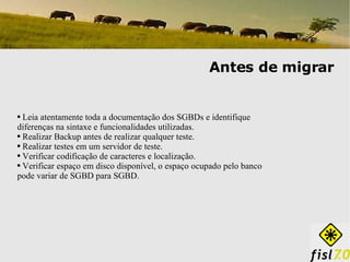 Antes de migrar Leia atentamente toda a documentação dos SGBDs e identifique diferenças na sintaxe e funcionalidades utilizadas. Realizar Backup antes de realizar qualquer teste. Realizar testes em um servidor de teste. Verificar codificação de caracteres e localização. Verificar espaço em disco disponível, o espaço ocupado pelo banco pode variar de SGBD para SGBD. 