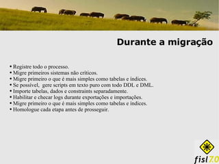 Registre todo o processo.  Migre primeiros sistemas não críticos. Migre primeiro o que é mais simples como tabelas e índices. Se possível,  gere scripts em texto puro com todo DDL e DML. Importe tabelas, dados e constraints separadamente. Habilitar e checar logs durante exportações e importações. Migre primeiro o que é mais simples como tabelas e índices. Homologue cada etapa antes de prosseguir. Durante a migração 