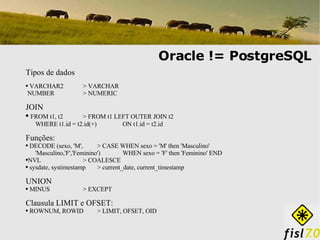 Oracle != PostgreSQL Tipos de dados VARCHAR2  > VARCHAR NUMBER > NUMERIC JOIN FROM t1, t2 > FROM t1 LEFT OUTER JOIN t2 WHERE t1.id = t2.id(+)    ON t1.id = t2.id Funções: DECODE (sexo, 'M',  > CASE WHEN sexo = 'M' then 'Masculino' 'Masculino,'F','Feminino')   WHEN sexo = 'F' then 'Feminino' END NVL > COALESCE sysdate, systimestamp > current_date, current_timestamp UNION MINUS > EXCEPT Clausula LIMIT e OFSET: ROWNUM, ROWID > LIMIT, OFSET, OID 