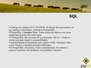 SQL Catálogo de sistema SYS e SYSTEM  do Oracle são equivalentes ao pg_catalog e information_schema no PostgreSQL. PostgreSQL é S ensitive Case . Todos nomes de objetos com letras maiúsculas devem estar entre aspas. O PostgreSQL não necessita do uso da tabela “DUAL”. Pode ser criada uma para manter a compatibilidade. Implementação de hierarquia entre tabelas, XML, Database Link e outras funções avançadas possuem diferenças. O PostgreSQL não possui  visões materializadas. No entanto é possível contornar este problema com gatilhos e funções. 