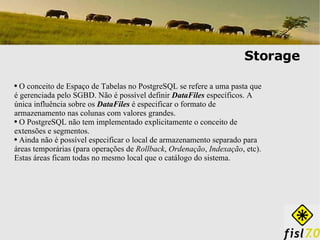 Storage O conceito de Espaço de Tabelas no PostgreSQL se refere a uma pasta que é gerenciada pelo SGBD. Não é possível definir  DataFiles  específicos. A única influência sobre os  DataFiles  é especificar o formato de armazenamento nas colunas com valores grandes. O PostgreSQL não tem implementado explicitamente o conceito de extensões e segmentos. Ainda não é possível especificar o local de armazenamento separado para áreas temporárias (para operações de  Rollback ,  Ordenação ,  Indexação , etc). Estas áreas ficam todas no mesmo local que o catálogo do sistema. 