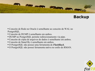 Backup Conceito de Redo no Oracle é semelhante ao conceito de WAL no PostgreSQL. Conceito de DUMP é semelhante em ambos. DUMP no PostgreSQL permite redirecionamento via pipe.  Conceito de cópia de arquivos de dados é semelhante em ambos. Conceito de Stand By é semelhante em ambos. O PostgreSQL não possui uma ferramenta de  FlashBack . O PostgreSQL não possui ferramenta nativa no estilo do RMAN. 