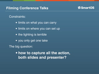 Filming Conference Talks

 Constraints:

     • limits on what you can carry
     • limits on where you can set up
     • the lighting is terrible
     • you only get one take
 The big question:

     • how to capture all the action,
       both slides and presenter?
 