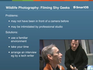 Wildlife Photography: Filming Shy Geeks

Problems:

  • may not have been in front of a camera before
  • may be intimidated by professional studio
Solutions:

  • use a familiar
    environment

  • take your time
  • arrange an interview
    eg by a tech writer
 