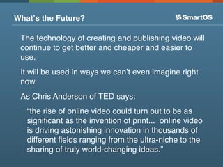 Whatʼs the Future?

 The technology of creating and publishing video will
 continue to get better and cheaper and easier to
 use.
 It will be used in ways we canʼt even imagine right
 now.
 As Chris Anderson of TED says:
   “the rise of online video could turn out to be as
   signiﬁcant as the invention of print... online video
   is driving astonishing innovation in thousands of
   different ﬁelds ranging from the ultra-niche to the
   sharing of truly world-changing ideas.”
 