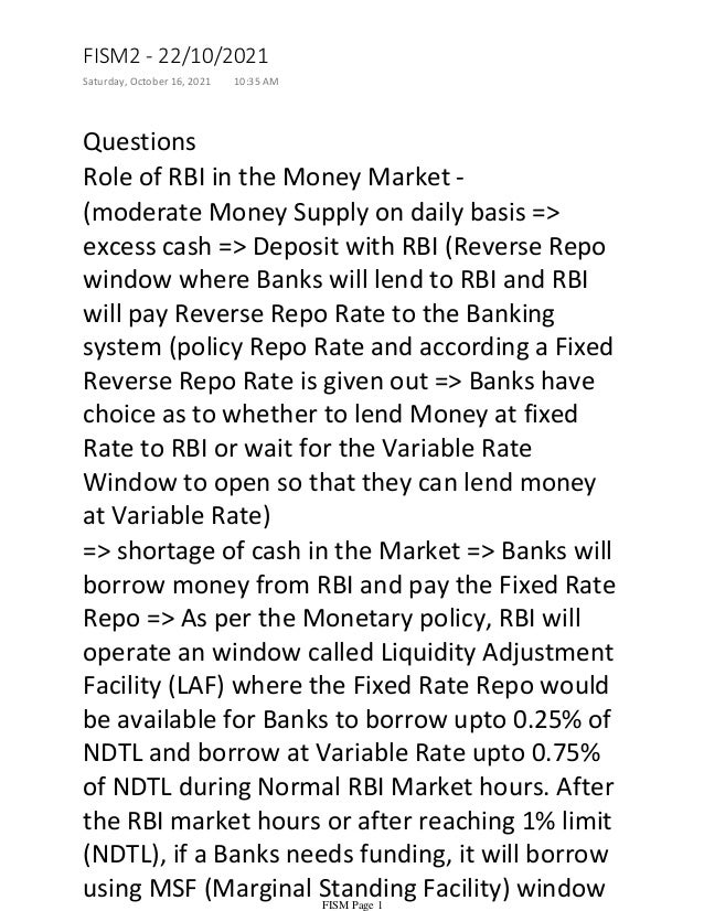 Questions
Role of RBI in the Money Market -
(moderate Money Supply on daily basis =>
excess cash => Deposit with RBI (Reverse Repo
window where Banks will lend to RBI and RBI
will pay Reverse Repo Rate to the Banking
system (policy Repo Rate and according a Fixed
Reverse Repo Rate is given out => Banks have
choice as to whether to lend Money at fixed
Rate to RBI or wait for the Variable Rate
Window to open so that they can lend money
at Variable Rate)
=> shortage of cash in the Market => Banks will
borrow money from RBI and pay the Fixed Rate
Repo => As per the Monetary policy, RBI will
operate an window called Liquidity Adjustment
Facility (LAF) where the Fixed Rate Repo would
be available for Banks to borrow upto 0.25% of
NDTL and borrow at Variable Rate upto 0.75%
of NDTL during Normal RBI Market hours. After
the RBI market hours or after reaching 1% limit
(NDTL), if a Banks needs funding, it will borrow
using MSF (Marginal Standing Facility) window
FISM2 - 22/10/2021
Saturday, October 16, 2021 10:35 AM
FISM Page 1
 