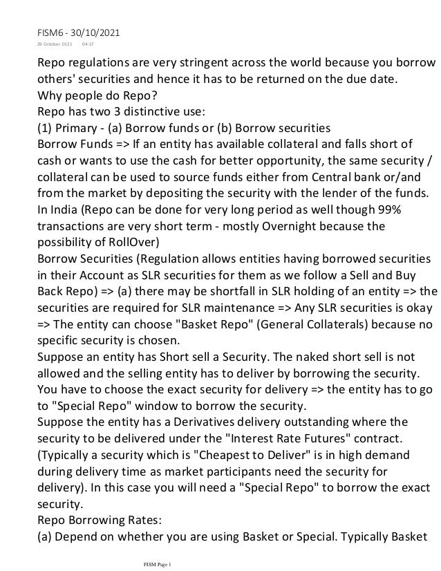 Repo regulations are very stringent across the world because you borrow
others' securities and hence it has to be returned on the due date.
Why people do Repo?
Repo has two 3 distinctive use:
(1) Primary - (a) Borrow funds or (b) Borrow securities
Borrow Funds => If an entity has available collateral and falls short of
cash or wants to use the cash for better opportunity, the same security /
collateral can be used to source funds either from Central bank or/and
from the market by depositing the security with the lender of the funds.
In India (Repo can be done for very long period as well though 99%
transactions are very short term - mostly Overnight because the
possibility of RollOver)
Borrow Securities (Regulation allows entities having borrowed securities
in their Account as SLR securities for them as we follow a Sell and Buy
Back Repo) => (a) there may be shortfall in SLR holding of an entity => the
securities are required for SLR maintenance => Any SLR securities is okay
=> The entity can choose "Basket Repo" (General Collaterals) because no
specific security is chosen.
Suppose an entity has Short sell a Security. The naked short sell is not
allowed and the selling entity has to deliver by borrowing the security.
You have to choose the exact security for delivery => the entity has to go
to "Special Repo" window to borrow the security.
Suppose the entity has a Derivatives delivery outstanding where the
security to be delivered under the "Interest Rate Futures" contract.
(Typically a security which is "Cheapest to Deliver" is in high demand
during delivery time as market participants need the security for
delivery). In this case you will need a "Special Repo" to borrow the exact
security.
Repo Borrowing Rates:
(a) Depend on whether you are using Basket or Special. Typically Basket
Repo will be an aligned short term interest rate with the market as any
FISM6 - 30/10/2021
29 October 2021 04:17
FISM Page 1
 