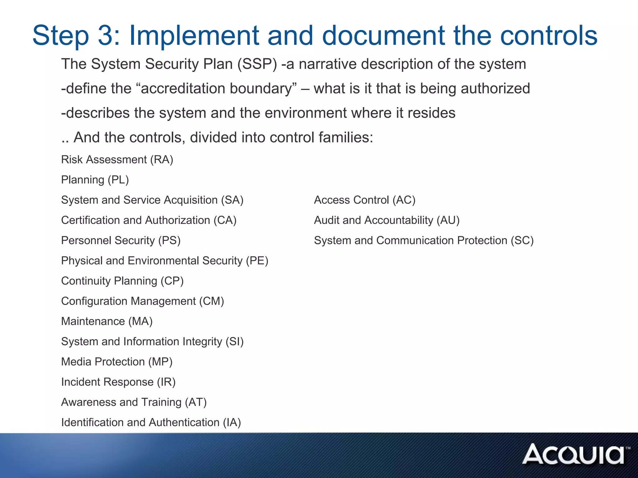 Step 3: Implement and document the controls
  The System Security Plan (SSP) -a narrative description of the system
  -define the “accreditation boundary” – what is it that is being authorized
  -describes the system and the environment where it resides
  .. And the controls, divided into control families:
  Risk Assessment (RA)
  Planning (PL)
  System and Service Acquisition (SA)        Access Control (AC)
  Certification and Authorization (CA)       Audit and Accountability (AU)
  Personnel Security (PS)                    System and Communication Protection (SC)
  Physical and Environmental Security (PE)
  Continuity Planning (CP)
  Configuration Management (CM)
  Maintenance (MA)
  System and Information Integrity (SI)
  Media Protection (MP)
  Incident Response (IR)
  Awareness and Training (AT)
  Identification and Authentication (IA)
 