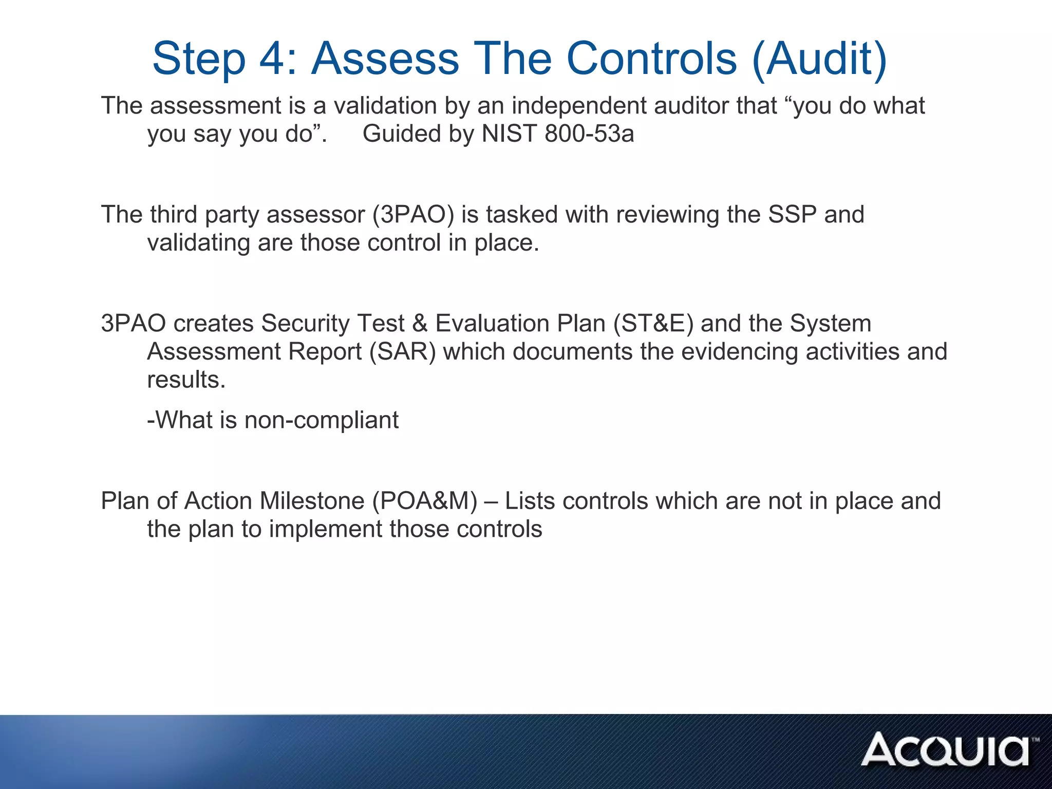 Step 4: Assess The Controls (Audit)
The assessment is a validation by an independent auditor that “you do what
    you say you do”. Guided by NIST 800-53a


The third party assessor (3PAO) is tasked with reviewing the SSP and
    validating are those control in place.


3PAO creates Security Test & Evaluation Plan (ST&E) and the System
   Assessment Report (SAR) which documents the evidencing activities and
   results.
    -What is non-compliant


Plan of Action Milestone (POA&M) – Lists controls which are not in place and
    the plan to implement those controls
 