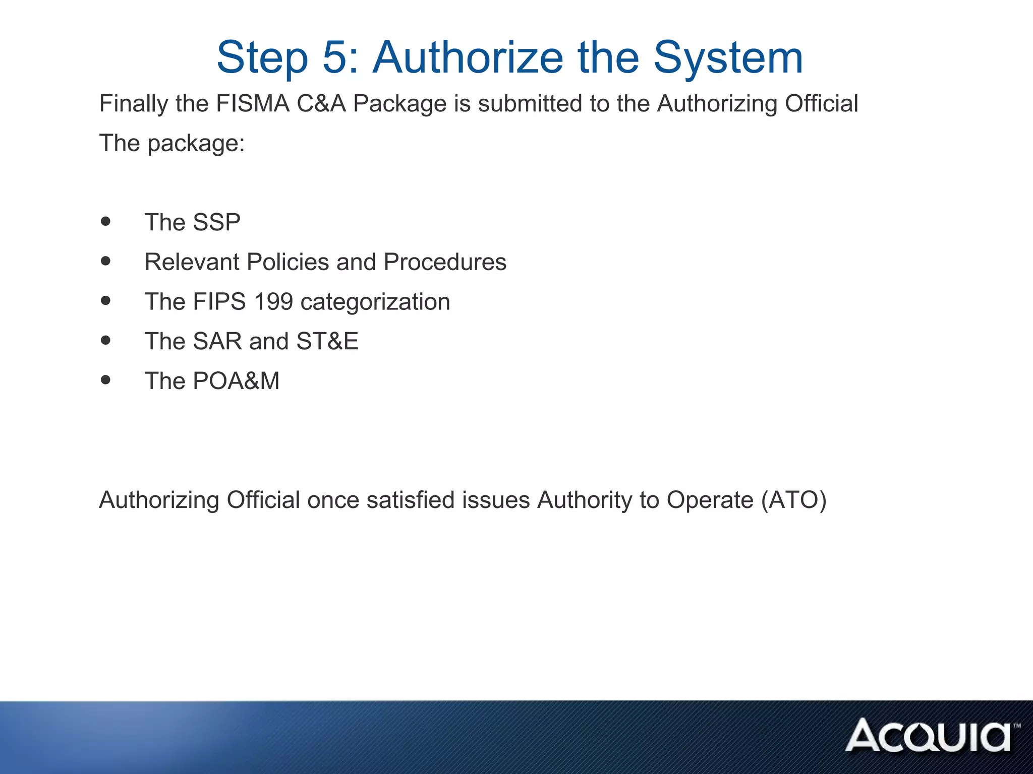 Step 5: Authorize the System
Finally the FISMA C&A Package is submitted to the Authorizing Official
The package:


•   The SSP
•   Relevant Policies and Procedures
•   The FIPS 199 categorization
•   The SAR and ST&E
•   The POA&M



Authorizing Official once satisfied issues Authority to Operate (ATO)
 
