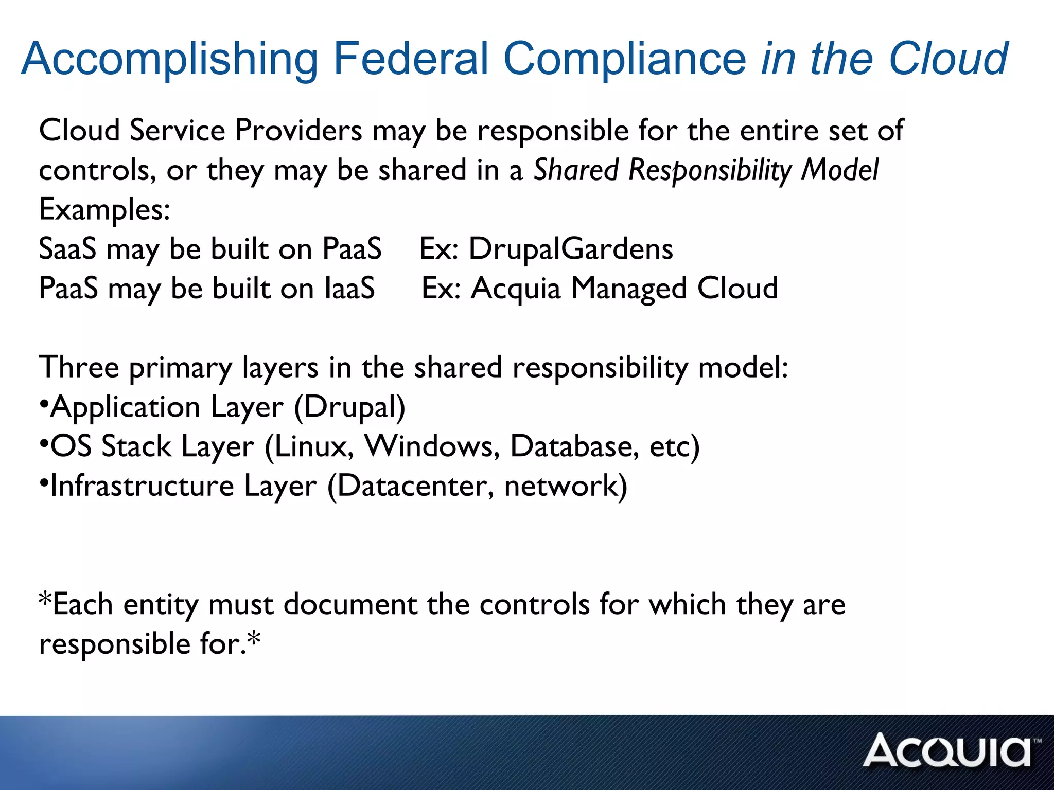 Accomplishing Federal Compliance in the Cloud
Cloud Service Providers may be responsible for the entire set of
controls, or they may be shared in a Shared Responsibility Model
Examples:
SaaS may be built on PaaS Ex: DrupalGardens
PaaS may be built on IaaS Ex: Acquia Managed Cloud

Three primary layers in the shared responsibility model:
•Application Layer (Drupal)
•OS Stack Layer (Linux, Windows, Database, etc)
•Infrastructure Layer (Datacenter, network)


*Each entity must document the controls for which they are
responsible for.*
 