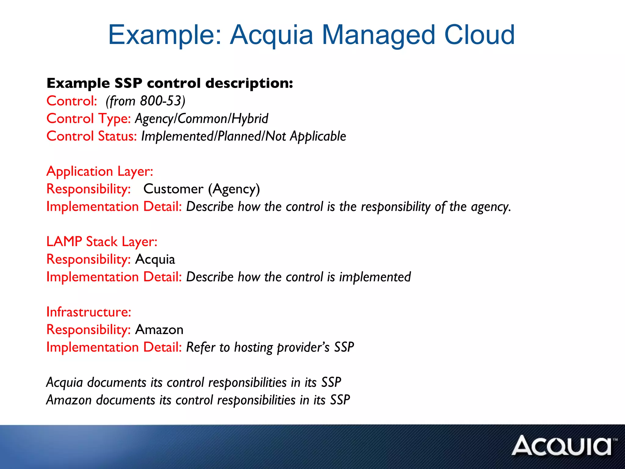 Example: Acquia Managed Cloud
Example SSP control description:
Control: (from 800-53)
Control Type: Agency/Common/Hybrid
Control Status: Implemented/Planned/Not Applicable

Application Layer:
Responsibility: Customer (Agency)
Implementation Detail: Describe how the control is the responsibility of the agency.

LAMP Stack Layer:
Responsibility: Acquia
Implementation Detail: Describe how the control is implemented

Infrastructure:
Responsibility: Amazon
Implementation Detail: Refer to hosting provider’s SSP

Acquia documents its control responsibilities in its SSP
Amazon documents its control responsibilities in its SSP
 