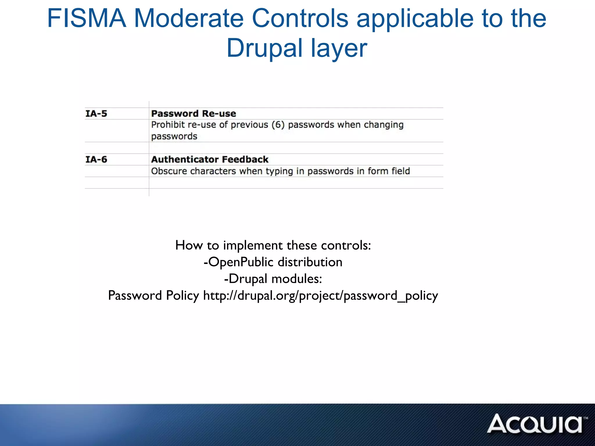 FISMA Moderate Controls applicable to the
             Drupal layer




               How to implement these controls:
                     -OpenPublic distribution
                         -Drupal modules:
     Password Policy http://drupal.org/project/password_policy
 
