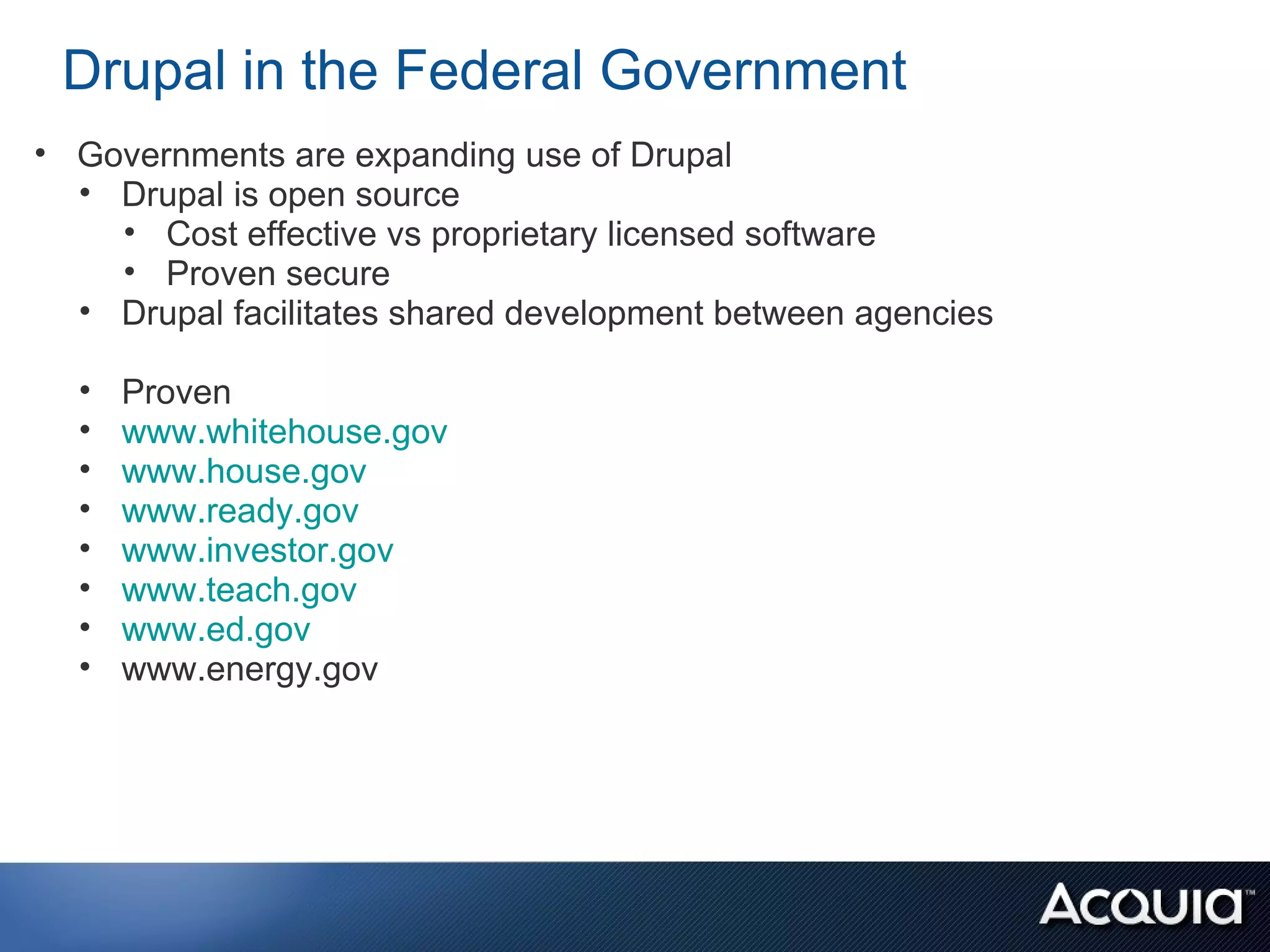 Drupal in the Federal Government
• Governments are expanding use of Drupal
  • Drupal is open source
    • Cost effective vs proprietary licensed software
    • Proven secure
  • Drupal facilitates shared development between agencies

  •   Proven
  •   www.whitehouse.gov
  •   www.house.gov
  •   www.ready.gov
  •   www.investor.gov
  •   www.teach.gov
  •   www.ed.gov
  •   www.energy.gov
 