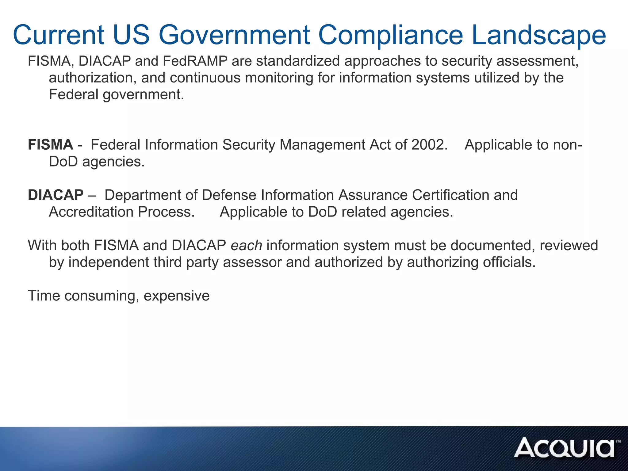 Current US Government Compliance Landscape
 FISMA, DIACAP and FedRAMP are standardized approaches to security assessment,
    authorization, and continuous monitoring for information systems utilized by the
    Federal government.


 FISMA - Federal Information Security Management Act of 2002.     Applicable to non-
    DoD agencies.

 DIACAP – Department of Defense Information Assurance Certification and
    Accreditation Process. Applicable to DoD related agencies.

 With both FISMA and DIACAP each information system must be documented, reviewed
    by independent third party assessor and authorized by authorizing officials.

 Time consuming, expensive
 