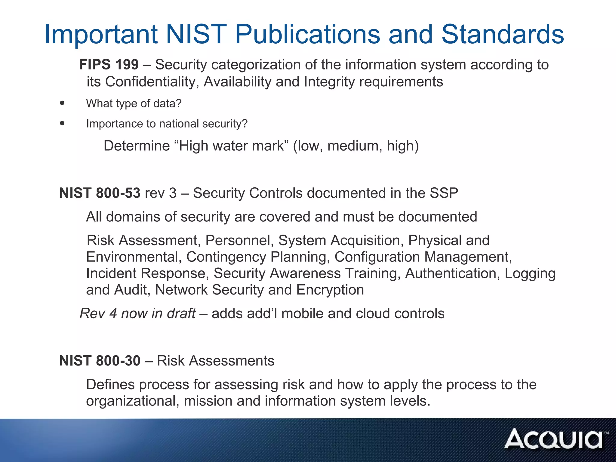 Important NIST Publications and Standards
     FIPS 199 – Security categorization of the information system according to
      its Confidentiality, Availability and Integrity requirements
 •    What type of data?
 •    Importance to national security?

         Determine “High water mark” (low, medium, high)


 NIST 800-53 rev 3 – Security Controls documented in the SSP
      All domains of security are covered and must be documented
      Risk Assessment, Personnel, System Acquisition, Physical and
      Environmental, Contingency Planning, Configuration Management,
      Incident Response, Security Awareness Training, Authentication, Logging
      and Audit, Network Security and Encryption
     Rev 4 now in draft – adds add’l mobile and cloud controls


 NIST 800-30 – Risk Assessments
      Defines process for assessing risk and how to apply the process to the
      organizational, mission and information system levels.
 