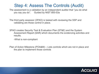 Step 4: Assess The Controls (Audit)
The assessment is a validation by an independent auditor that “you do what
    you say you do”. Guided by NIST 800-53a


The third party assessor (3PAO) is tasked with reviewing the SSP and
    validating are those control in place.


3PAO creates Security Test & Evaluation Plan (ST&E) and the System
   Assessment Report (SAR) which documents the evidencing activities and
   results.
    -What is non-compliant


Plan of Action Milestone (POA&M) – Lists controls which are not in place and
    the plan to implement those controls
 