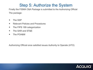 Step 5: Authorize the System
Finally the FISMA C&A Package is submitted to the Authorizing Official
The package:


•   The SSP
•   Relevant Policies and Procedures
•   The FIPS 199 categorization
•   The SAR and ST&E
•   The POA&M



Authorizing Official once satisfied issues Authority to Operate (ATO)
 