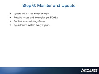 Step 6: Monitor and Update
•   Update the SSP as things change
•   Resolve issues and follow plan per POA&M
•   Continuous monitoring of risks
•   Re-authorize system every 3 years
 