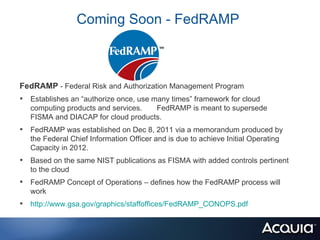 Coming Soon - FedRAMP



FedRAMP - Federal Risk and Authorization Management Program
• Establishes an “authorize once, use many times” framework for cloud
   computing products and services.  FedRAMP is meant to supersede
   FISMA and DIACAP for cloud products.
• FedRAMP was established on Dec 8, 2011 via a memorandum produced by
   the Federal Chief Information Officer and is due to achieve Initial Operating
   Capacity in 2012.
• Based on the same NIST publications as FISMA with added controls pertinent
   to the cloud
• FedRAMP Concept of Operations – defines how the FedRAMP process will
   work
• http://www.gsa.gov/graphics/staffoffices/FedRAMP_CONOPS.pdf
 