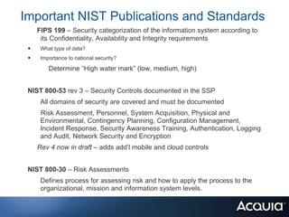 Important NIST Publications and Standards
     FIPS 199 – Security categorization of the information system according to
      its Confidentiality, Availability and Integrity requirements
 •    What type of data?
 •    Importance to national security?

         Determine “High water mark” (low, medium, high)


 NIST 800-53 rev 3 – Security Controls documented in the SSP
      All domains of security are covered and must be documented
      Risk Assessment, Personnel, System Acquisition, Physical and
      Environmental, Contingency Planning, Configuration Management,
      Incident Response, Security Awareness Training, Authentication, Logging
      and Audit, Network Security and Encryption
     Rev 4 now in draft – adds add’l mobile and cloud controls


 NIST 800-30 – Risk Assessments
      Defines process for assessing risk and how to apply the process to the
      organizational, mission and information system levels.
 