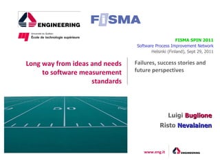 FISMA SPIN 2011
                                Software Process Improvement Network
                                       Helsinki (Finland), Sept 29, 2011


Long way from ideas and needs   Failures, success stories and
     to software measurement    future perspectives
                    standards



                                                Luigi Buglione
                                           Risto Nevalainen



                                   www.eng.it
 