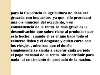 para la fisiocracia la agricultura no debe ser
gravada con impuestos ya que ello provocará
una disminución del excedente, y en
consecuencia de la renta lo más grave es la
desmotivación que sobre viene al productor por
este hecho , cuando él es el que hace todo el
esfuerzo físico y el desgaste y quien corre con
los riesgos , mientras que el dueño
simplemente se sienta a esperar cada periodo
el pago mensual de la renta sin contribuir para
nada al crecimiento de producto de la nación.
 