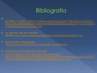 
    BLOQUE 1 - CAP 6 - TEMA 4. Sistema excretor urinario, http://ocw.um.es/cc.-
    de-la-salud/fisiologia-animal/Material%20de%20clase/bloque-1-cap-6-tema-
    4.-sistema-excretor-urinario.pdf

   dr. ignacio ortiz de mendivil
    bbaele,http://www.unidadurologia.es/portal/portal?content=1:31

   Revista dela menopausia
    http://www.encolombia.com/meno33_incontinii.htm

   Anatomía y Fisiología de la Micción
    Prof. Dr. Salmón Víctor Romanohttp://www.fmv-
    uba.org.ar/posgrado/OtrosRecursos/Especialistas/carrerauro/basica230707/
    Anatomia%20y%20fisiologia%20de%20la%20miccion.pdf
 