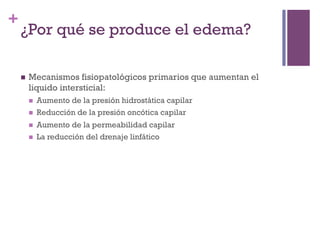 +
    ¿Por qué se produce el edema?

    n    Mecanismos fisiopatológicos primarios que aumentan el
          liquido intersticial:
          n    Aumento de la presión hidrostática capilar
          n    Reducción de la presión oncótica capilar
          n    Aumento de la permeabilidad capilar
          n    La reducción del drenaje linfático
 