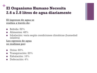 + El Organismo Humano Necesita
 2.6 a 2.8 litros de agua diariamente
 El ingresos de agua se
 realiza a través de:

   Bebida: 52%
   Alimentos: 48%
   Inhalación: varia según condiciones climáticas (humedad
    relativa)
 Los egresos de agua
 se realizan por:

     Orina: 60%
     Transpiración: 20%
     Exhalación: 16%
     Defecación: 4%
 