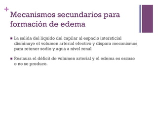 +
    Mecanismos secundarios para
    formación de edema
    n    La salida del liquido del capilar al espacio intersticial
          disminuye el volumen arterial efectivo y dispara mecanismos
          para retener sodio y agua a nivel renal

    n    Restaura el déficit de volumen arterial y el edema es escaso
          o no se produce.
 
