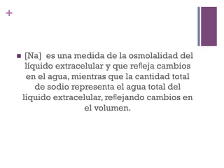 +


    n     [Na] es una medida de la osmolalidad del
           líquido extracelular y que reﬂeja cambios
           en el agua, mientras que la cantidad total
              de sodio representa el agua total del
          líquido extracelular, reﬂejando cambios en
                          el volumen.
 