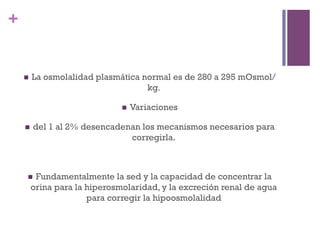 +


    n    La osmolalidad plasmática normal es de 280 a 295 mOsmol/
                                     kg.

                                n    Variaciones

    n    del 1 al 2% desencadenan los mecanismos necesarios para
                                corregirla.



      n   Fundamentalmente la sed y la capacidad de concentrar la
          orina para la hiperosmolaridad, y la excreción renal de agua
                        para corregir la hipoosmolalidad
 