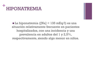 +
    HIPONATREMIA

      n  La
          hiponatremia ([Na] < 135 mEq/l) es una
     situación relativamente frecuente en pacientes
         hospitalizados, con una incidencia y una
           prevalencia en adultos del 1 y 2,5%,
     respectivamente, siendo algo menor en niños.
 