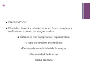 +


    n    DIAGNOSTICO

    n    El médico llevará a cabo un examen físico completo y
          realizará un examen de sangre y orina

                 n    Exámenes que comprueban hiponatremia

                          -Grupo de pruebas metabólicas

                       -Examen de osmolalidad de la sangre

                             -Osmolalidad de la orina

                                 -Sodio en orina
 