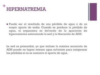 +
    HIPERNATREMIA

    n    Puede ser el resultado de una pérdida de agua o de un
          mayor aporte de sodio. Cuando se produce la pérdida de
          agua, el organismo se deﬁende de la aparición de
          hipernatremia estimulando la sed y la liberación de ADH.



    La sed es primordial, ya que incluso la máxima secreción de
    ADH puede no lograr retener agua suﬁciente para compensar
    las pérdidas si no se aumenta el aporte de agua.
 