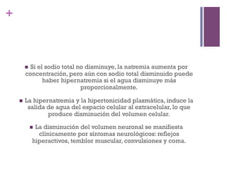 +



            Si el sodio total no disminuye, la natremia aumenta por
          n 
          concentración, pero aún con sodio total disminuido puede
                 haber hipernatremia si el agua disminuye más
                               proporcionalmente.  

    n    La hipernatremia y la hipertonicidad plasmática, induce la
           salida de agua del espacio celular al extracelular, lo que
                  produce disminución del volumen celular.

                  La disminución del volumen neuronal se manifiesta
                n 
                   clínicamente por síntomas neurológicos: reflejos
                 hiperactivos, temblor muscular, convulsiones y coma.
 