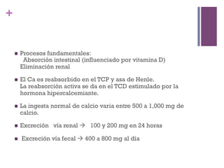 +


    n    Procesos fundamentales:
           Absorción intestinal (influenciado por vitamina D)
          Eliminación renal

    n    El Ca es reabsorbido en el TCP y asa de Henle.
          La reabsorción activa se da en el TCD estimulado por la
          hormona hipercalcemiante.

    n    La ingesta normal de calcio varia entre 500 a 1,000 mg de
          calcio.

    n    Excreción vía renal à 100 y 200 mg en 24 horas

    n    Excreción vía fecal à 400 a 800 mg al día
 