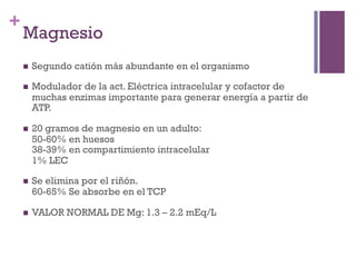 +
    Magnesio
    n    Segundo catión más abundante en el organismo

    n    Modulador de la act. Eléctrica intracelular y cofactor de
          muchas enzimas importante para generar energía a partir de
          ATP.

    n    20 gramos de magnesio en un adulto:
          50-60% en huesos
          38-39% en compartimiento intracelular
          1% LEC

    n    Se elimina por el riñón.
          60-65% Se absorbe en el TCP

    n    VALOR NORMAL DE Mg: 1.3 – 2.2 mEq/L
 